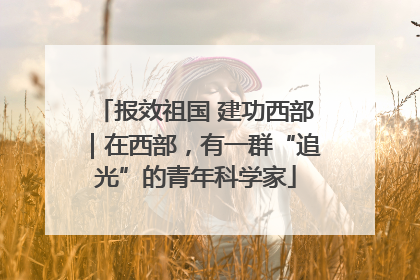 报效祖国 建功西部｜在西部，有一群“追光”的青年科学家