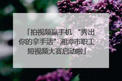 拍视频赢手机 “秀出你的拿手活”湘潭市职工短视频大赛启动啦
