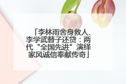 李林雨舍身救人、李学武替子还贷：两代“全国先进”演绎家风诚信奉献传奇
