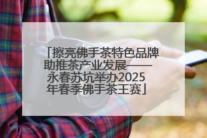 擦亮佛手茶特色品牌 助推茶产业发展——永春苏坑举办2025年春季佛手茶王赛