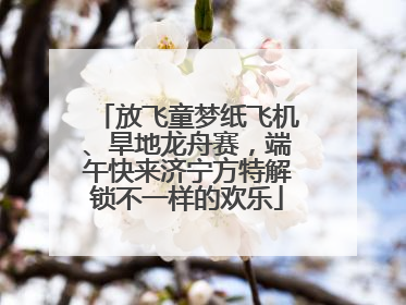 放飞童梦纸飞机、旱地龙舟赛，端午快来济宁方特解锁不一样的欢乐