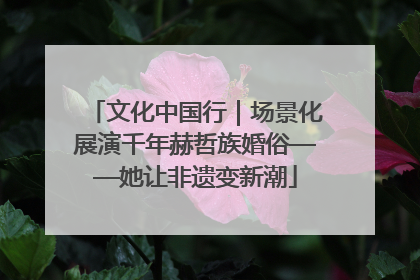 文化中国行｜场景化展演千年赫哲族婚俗——她让非遗变新潮
