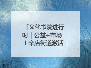 文化书院进行时｜公益+市场！辛店街道激活社区新动能