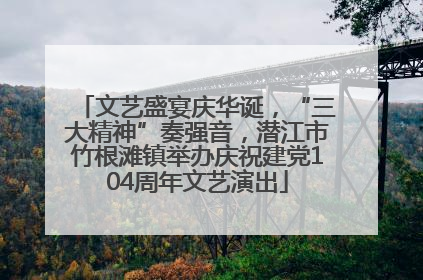 文艺盛宴庆华诞，“三大精神”奏强音，潜江市竹根滩镇举办庆祝建党104周年文艺演出