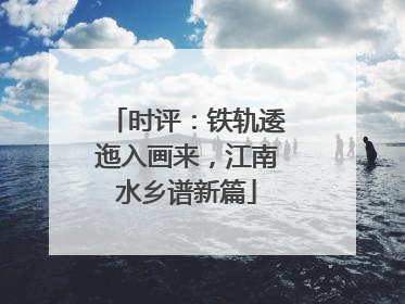 时评：铁轨逶迤入画来，江南水乡谱新篇