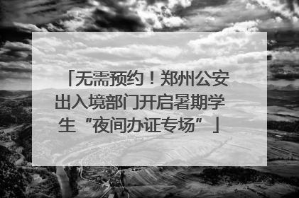 无需预约！郑州公安出入境部门开启暑期学生“夜间办证专场”