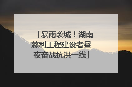 暴雨袭城！湖南慈利工程建设者昼夜奋战抗洪一线