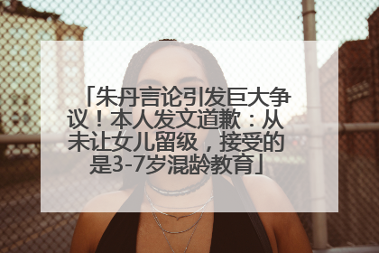 朱丹言论引发巨大争议！本人发文道歉：从未让女儿留级，接受的是3-7岁混龄教育