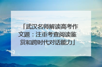 武汉名师解读高考作文题：注重考查阅读鉴赏和跨时代对话能力