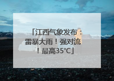 江西气象发布：雷暴大雨！强对流！最高35℃