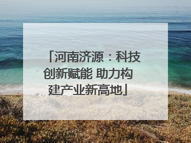 河南济源：科技创新赋能 助力构建产业新高地