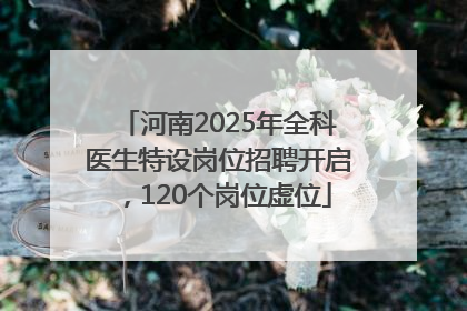 河南2025年全科医生特设岗位招聘开启，120个岗位虚位