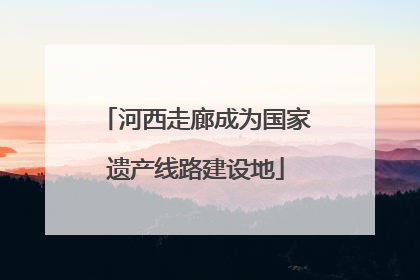 河西走廊成为国家遗产线路建设地