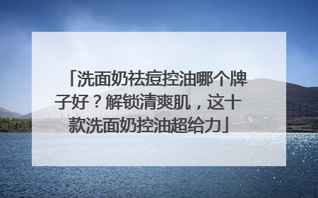 洗面奶祛痘控油哪个牌子好？解锁清爽肌，这十款洗面奶控油超给力