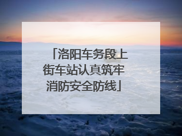 洛阳车务段上街车站认真筑牢消防安全防线