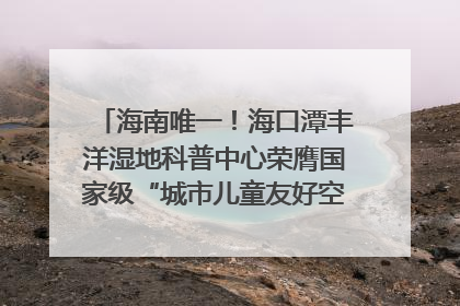 海南唯一！海口潭丰洋湿地科普中心荣膺国家级“城市儿童友好空间建设园区”称号
