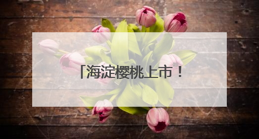 海淀樱桃上市！采摘游路线发布