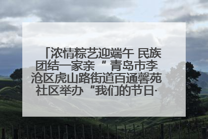 浓情粽艺迎端午 民族团结一家亲“ 青岛市李沧区虎山路街道百通馨苑社区举办“我们的节日·端午“主题活动