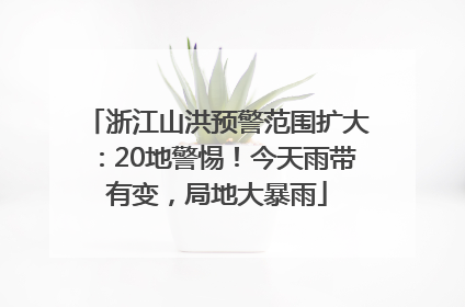 浙江山洪预警范围扩大：20地警惕！今天雨带有变，局地大暴雨