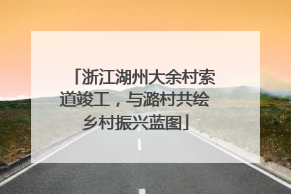 浙江湖州大余村索道竣工，与潞村共绘乡村振兴蓝图