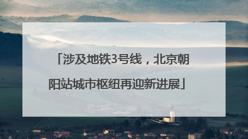 涉及地铁3号线，北京朝阳站城市枢纽再迎新进展
