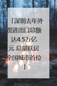 深圳去年外贸进出口总额达4.5万亿元 总量跃居全国城市首位