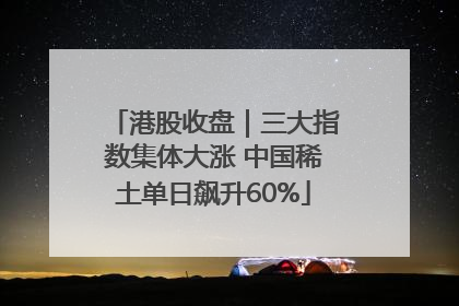 港股收盘｜三大指数集体大涨 中国稀土单日飙升60%