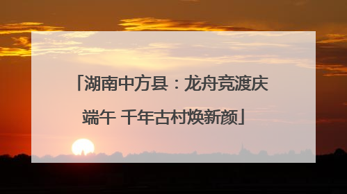 湖南中方县：龙舟竞渡庆端午 千年古村焕新颜