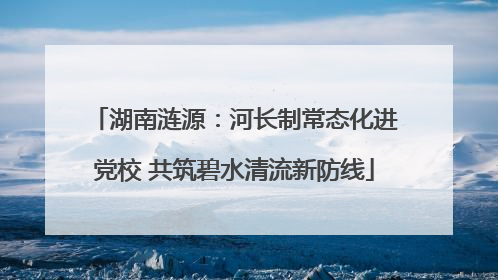 湖南涟源：河长制常态化进党校 共筑碧水清流新防线