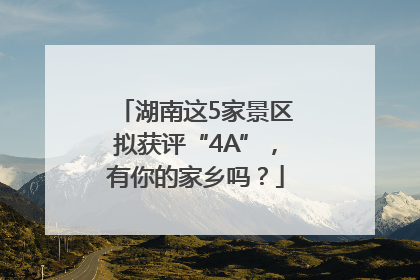 湖南这5家景区拟获评“4A”，有你的家乡吗？