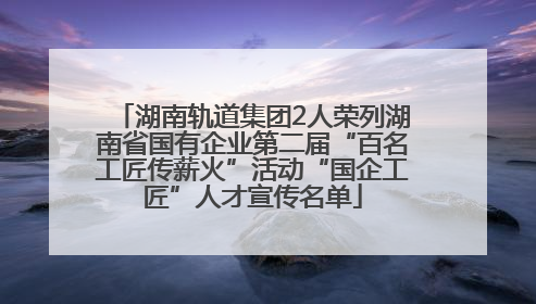 湖南轨道集团2人荣列湖南省国有企业第二届“百名工匠传薪火”活动“国企工匠”人才宣传名单