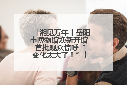 湘见万年丨岳阳市博物馆焕新开馆 首批观众惊呼“变化太大了！”
