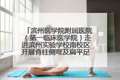 滨州医学院附属医院（第一临床医学院）走进滨州实验学校南校区开展脊柱侧弯及扁平足公益筛查活动