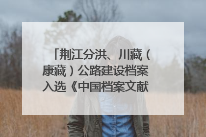荆江分洪、川藏（康藏）公路建设档案入选《中国档案文献遗产名录》