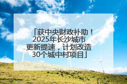 获中央财政补助！2025年长沙城市更新提速，计划改造30个城中村项目