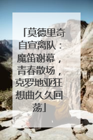 莫德里奇自宣离队：魔笛谢幕，青春散场，克罗地亚狂想曲久久回荡