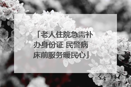 老人住院急需补办身份证 民警病床前服务暖民心