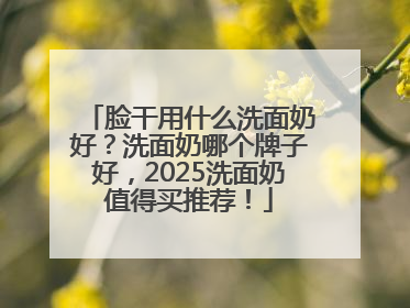 脸干用什么洗面奶好？洗面奶哪个牌子好，2025洗面奶值得买推荐！