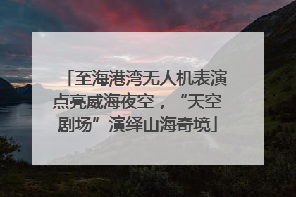 至海港湾无人机表演点亮威海夜空，“天空剧场”演绎山海奇境