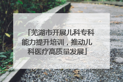 芜湖市开展儿科专科能力提升培训，推动儿科医疗高质量发展