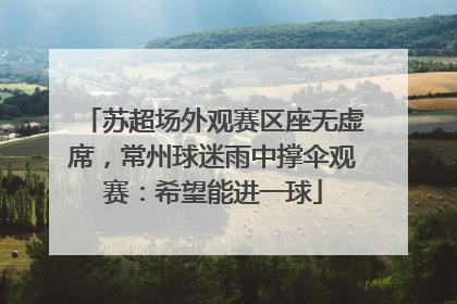 苏超场外观赛区座无虚席，常州球迷雨中撑伞观赛：希望能进一球