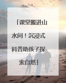 课堂搬进山水间！沉浸式科普助孩子探索自然