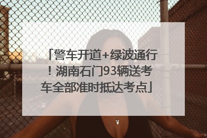 警车开道+绿波通行！湖南石门93辆送考车全部准时抵达考点