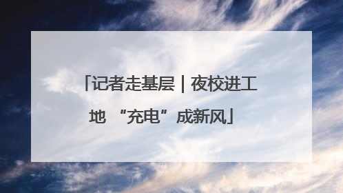 记者走基层｜夜校进工地 “充电”成新风