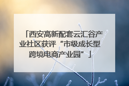 西安高新配套云汇谷产业社区获评“市级成长型跨境电商产业园”