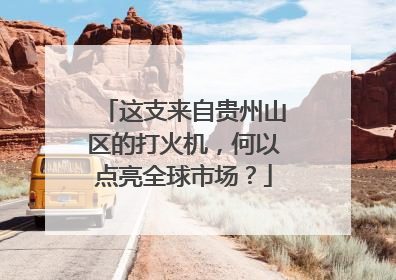 这支来自贵州山区的打火机，何以点亮全球市场？