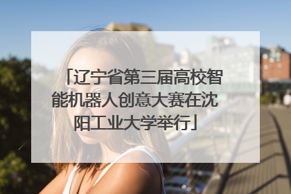 辽宁省第三届高校智能机器人创意大赛在沈阳工业大学举行