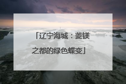 辽宁海城：菱镁之都的绿色蝶变