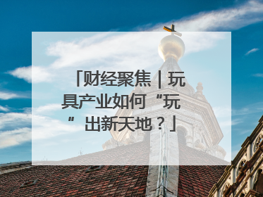 财经聚焦｜玩具产业如何“玩”出新天地？