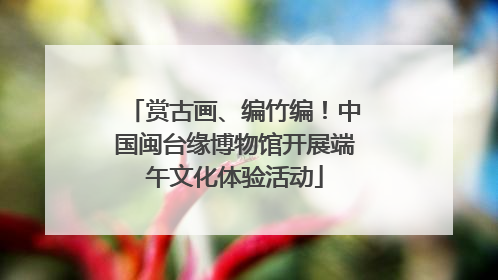 赏古画、编竹编！中国闽台缘博物馆开展端午文化体验活动